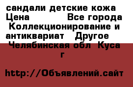 сандали детские кожа › Цена ­ 2 000 - Все города Коллекционирование и антиквариат » Другое   . Челябинская обл.,Куса г.